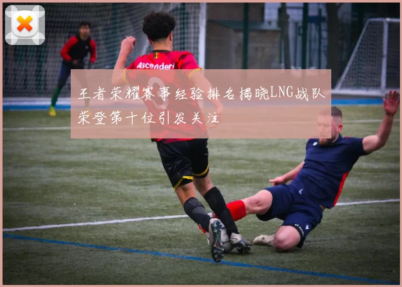 王者荣耀赛事经验排名揭晓LNG战队荣登第十位引发关注