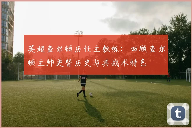 英超查尔顿历任主教练：回顾查尔顿主帅更替历史与其战术特色