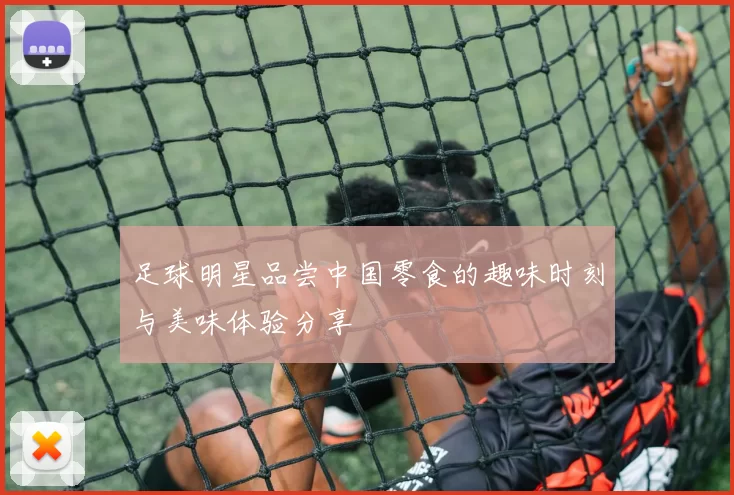 足球明星品尝中国零食的趣味时刻与美味体验分享