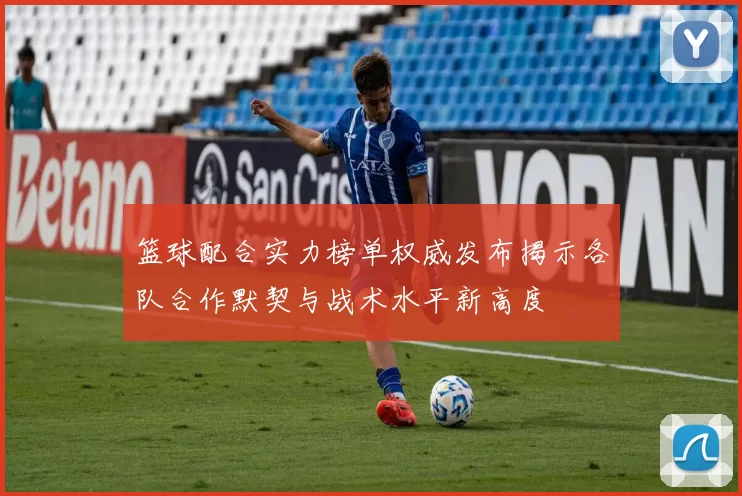 篮球配合实力榜单权威发布揭示各队合作默契与战术水平新高度
