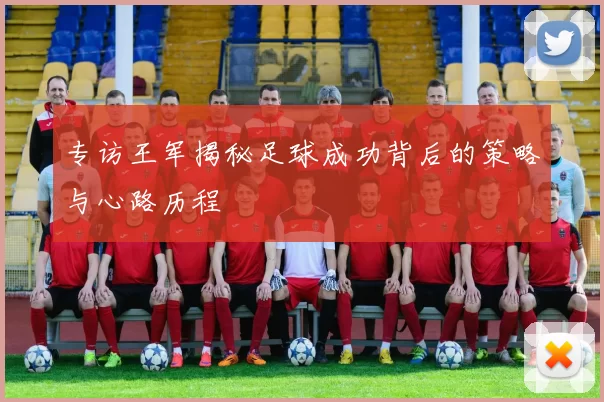 专访王军揭秘足球成功背后的策略与心路历程
