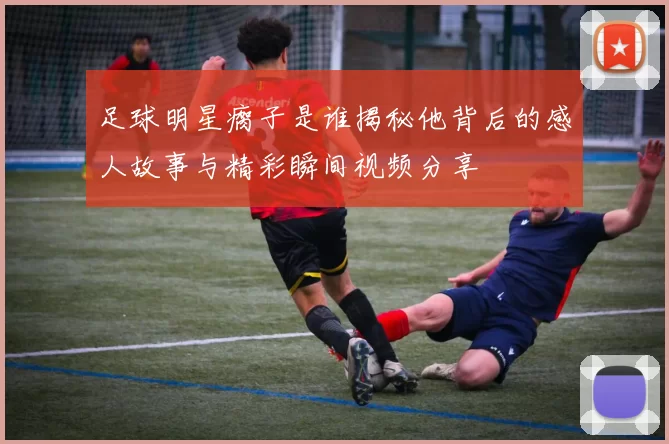 足球明星瘸子是谁揭秘他背后的感人故事与精彩瞬间视频分享