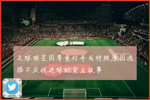 足球明星因尊重对手或特殊原因选择不庆祝进球的背后故事