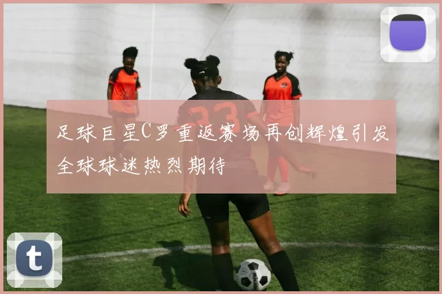 足球巨星C罗重返赛场再创辉煌引发全球球迷热烈期待