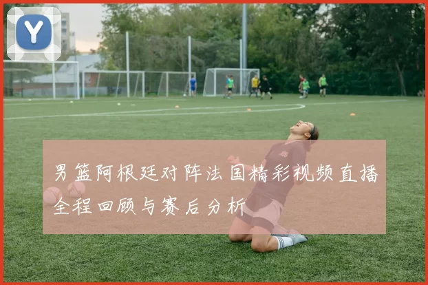 男篮阿根廷对阵法国精彩视频直播全程回顾与赛后分析