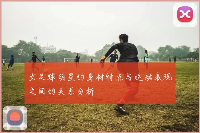 女足球明星的身材特点与运动表现之间的关系分析