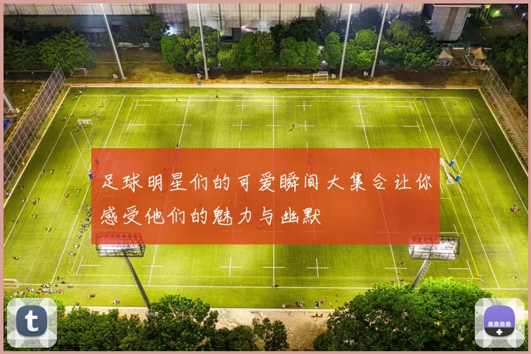 足球明星们的可爱瞬间大集合让你感受他们的魅力与幽默