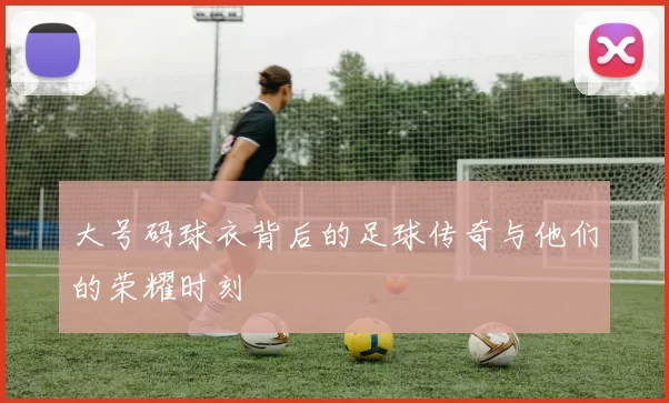 大号码球衣背后的足球传奇与他们的荣耀时刻