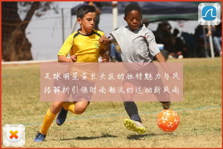 足球明星黄长头发的独特魅力与风格解析引领时尚潮流的运动新风尚