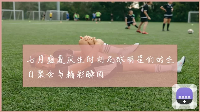 七月盛夏庆生时刻足球明星们的生日聚会与精彩瞬间