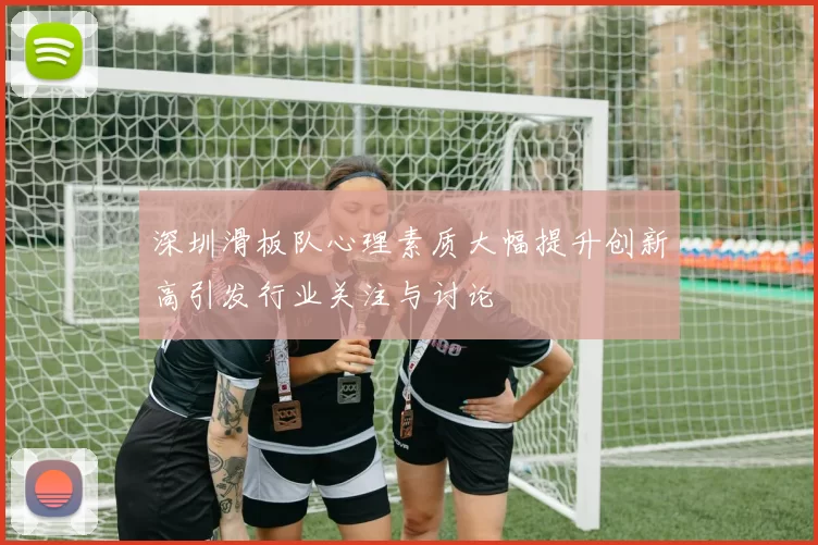 深圳滑板队心理素质大幅提升创新高引发行业关注与讨论
