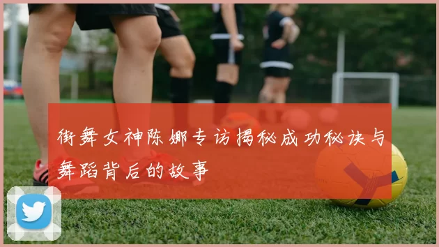 街舞女神陈娜专访揭秘成功秘诀与舞蹈背后的故事
