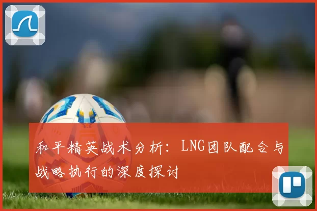 和平精英战术分析：LNG团队配合与战略执行的深度探讨