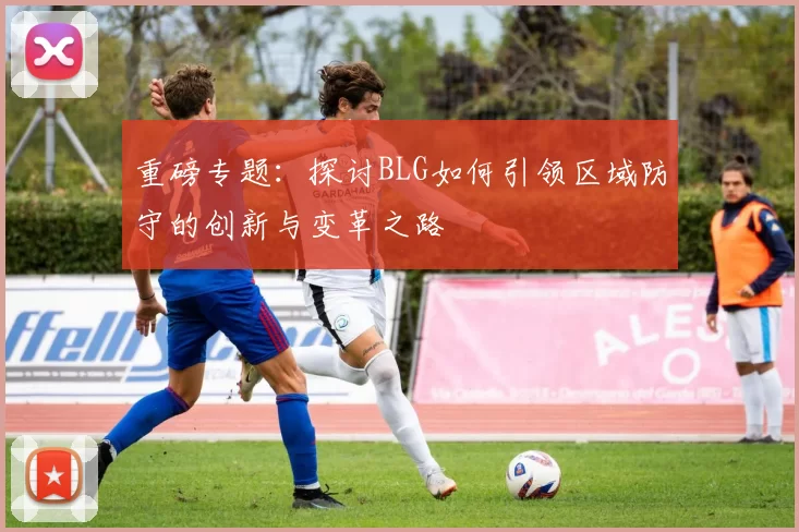 重磅专题：探讨BLG如何引领区域防守的创新与变革之路