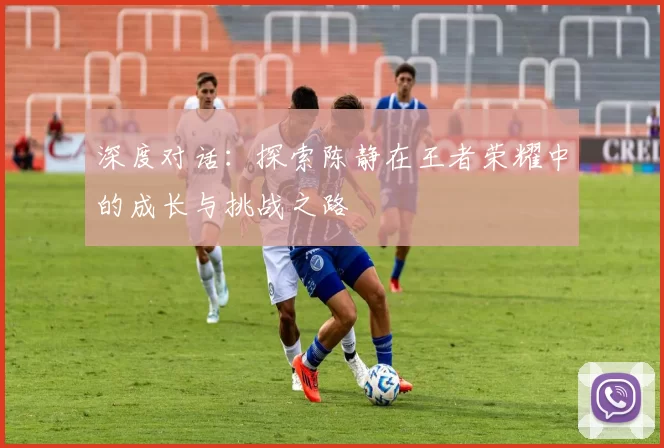 深度对话：探索陈静在王者荣耀中的成长与挑战之路