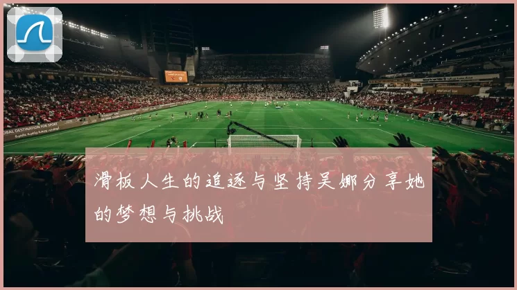 滑板人生的追逐与坚持吴娜分享她的梦想与挑战