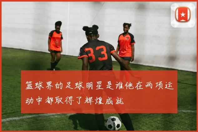 篮球界的足球明星是谁他在两项运动中都取得了辉煌成就