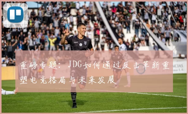 重磅专题：JDG如何通过反击革新重塑电竞格局与未来发展