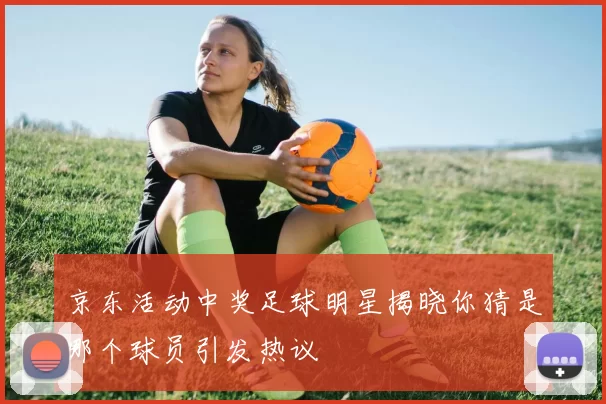 京东活动中奖足球明星揭晓你猜是哪个球员引发热议