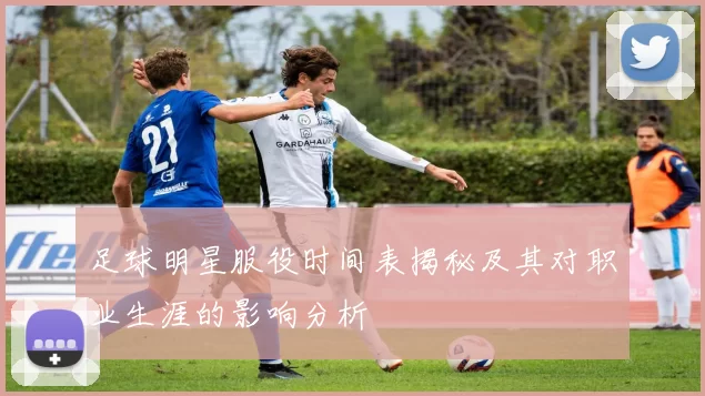足球明星服役时间表揭秘及其对职业生涯的影响分析