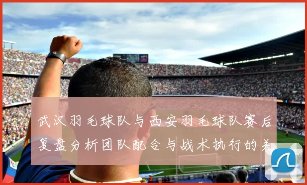 武汉羽毛球队与西安羽毛球队赛后复盘分析团队配合与战术执行的关键因素