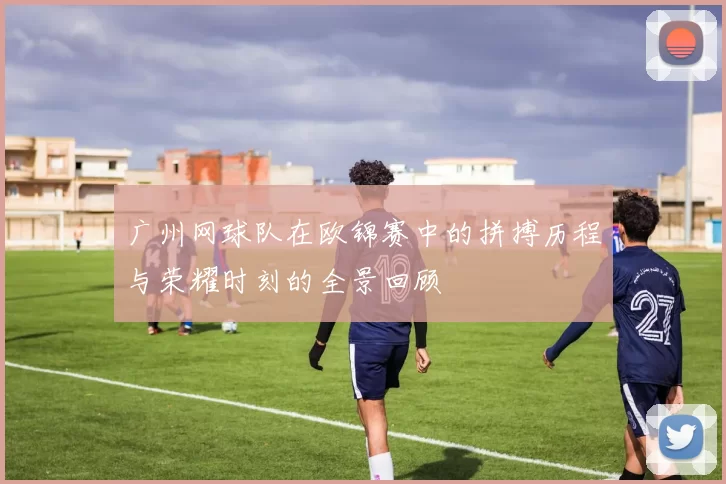 广州网球队在欧锦赛中的拼搏历程与荣耀时刻的全景回顾