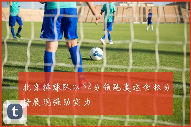 北京排球队以52分领跑奥运会积分榜展现强劲实力