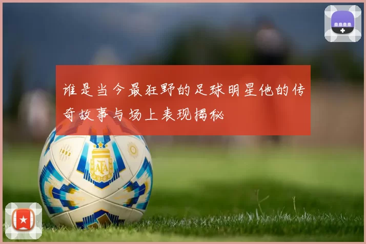 谁是当今最狂野的足球明星他的传奇故事与场上表现揭秘