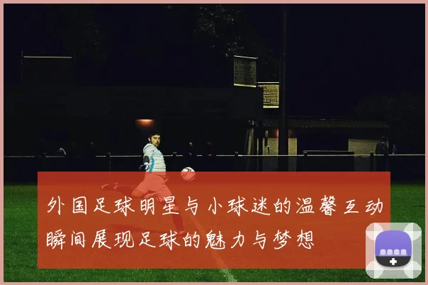 外国足球明星与小球迷的温馨互动瞬间展现足球的魅力与梦想
