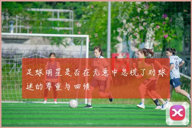 足球明星是否在无意中忽视了对球迷的尊重与回馈