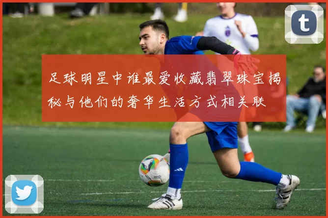 足球明星中谁最爱收藏翡翠珠宝揭秘与他们的奢华生活方式相关联