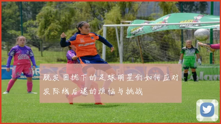 脱发困扰下的足球明星们如何应对发际线后退的烦恼与挑战