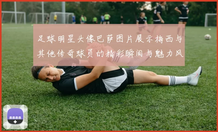 足球明星头像巴萨图片展示梅西与其他传奇球员的精彩瞬间与魅力风采