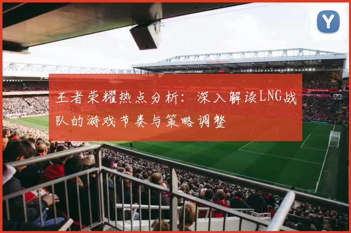 王者荣耀热点分析：深入解读LNG战队的游戏节奏与策略调整