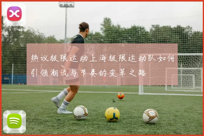 热议极限运动上海极限运动队如何引领潮流与节奏的变革之路