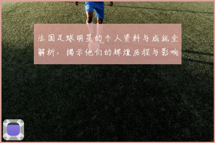 法国足球明星的个人资料与成就全解析，揭示他们的辉煌历程与影响力