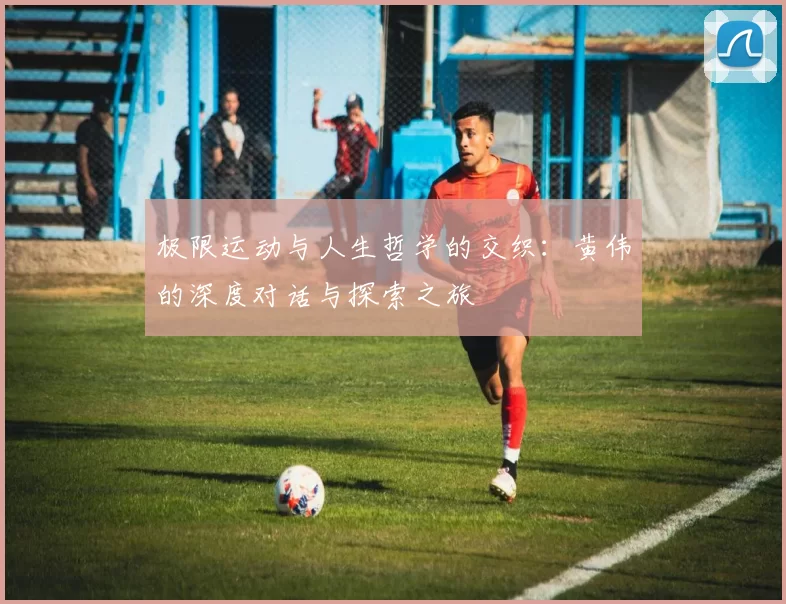 极限运动与人生哲学的交织：黄伟的深度对话与探索之旅