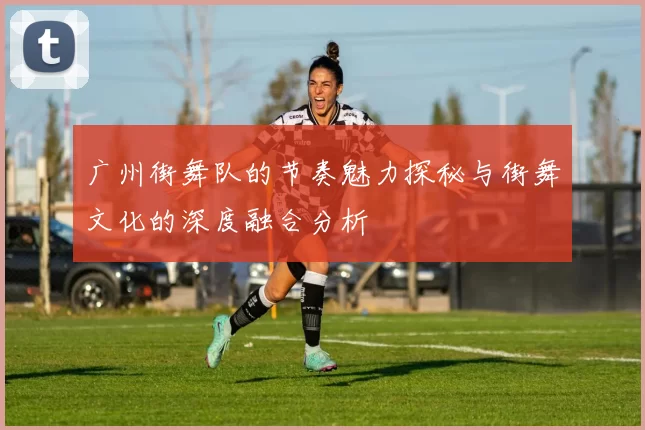广州街舞队的节奏魅力探秘与街舞文化的深度融合分析