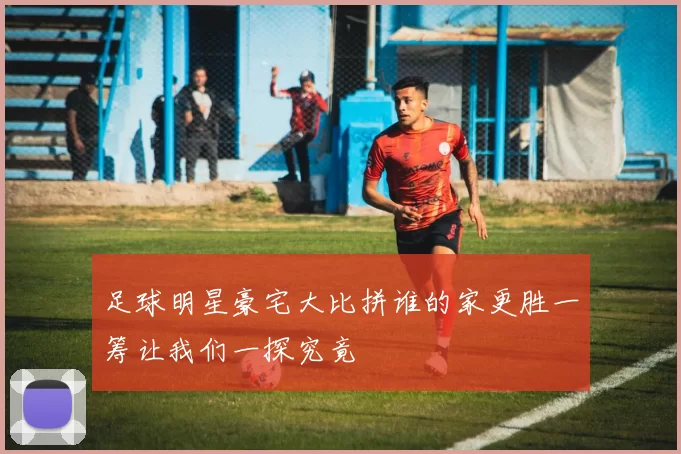 足球明星豪宅大比拼谁的家更胜一筹让我们一探究竟