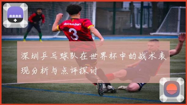 深圳乒乓球队在世界杯中的战术表现分析与点评探讨